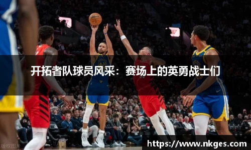 开拓者队球员风采：赛场上的英勇战士们