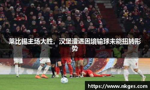 莱比锡主场大胜，汉堡遭遇困境输球未能扭转形势