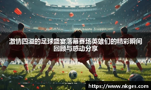 激情四溢的足球盛宴落幕赛场英雄们的精彩瞬间回顾与感动分享