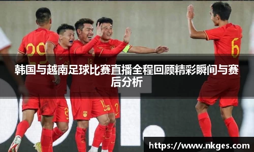 韩国与越南足球比赛直播全程回顾精彩瞬间与赛后分析
