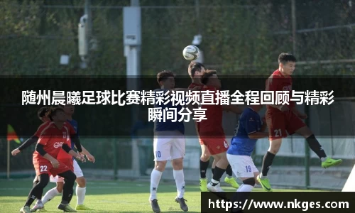 随州晨曦足球比赛精彩视频直播全程回顾与精彩瞬间分享